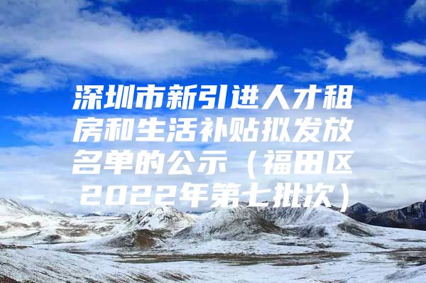 深圳市新引进人才租房和生活补贴拟发放名单的公示（福田区2022年第七批次）