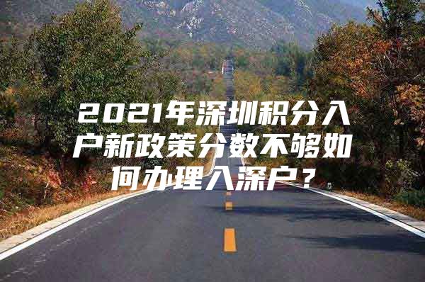 2021年深圳积分入户新政策分数不够如何办理入深户？