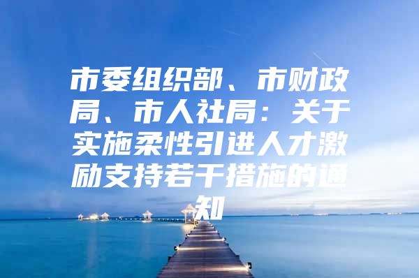 市委组织部、市财政局、市人社局：关于实施柔性引进人才激励支持若干措施的通知