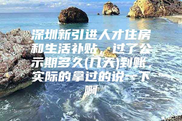 深圳新引进人才住房和生活补贴，过了公示期多久(几天)到账，实际的拿过的说一下啊