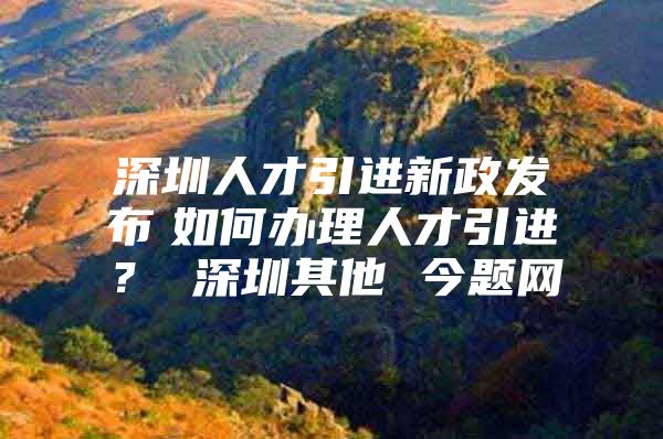 深圳人才引进新政发布　如何办理人才引进？ 深圳其他 今题网