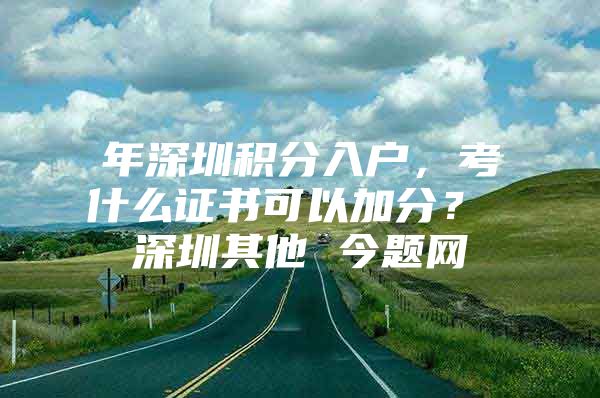 年深圳积分入户，考什么证书可以加分？ 深圳其他 今题网