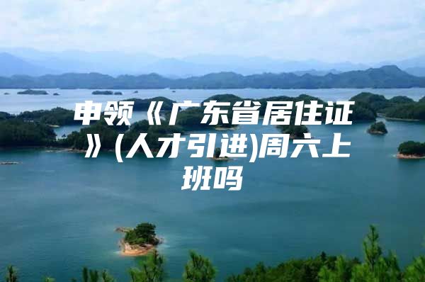 申领《广东省居住证》(人才引进)周六上班吗