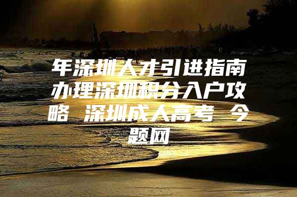 年深圳人才引进指南办理深圳积分入户攻略 深圳成人高考 今题网