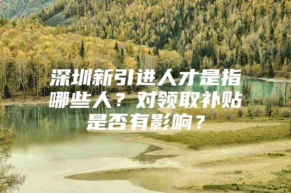 深圳新引进人才是指哪些人？对领取补贴是否有影响？