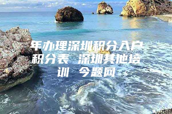 年办理深圳积分入户积分表 深圳其他培训 今题网