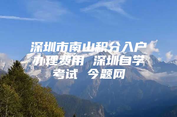 深圳市南山积分入户办理费用 深圳自学考试 今题网