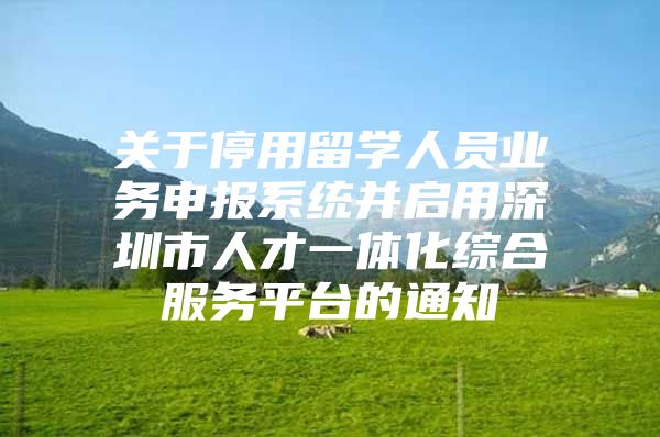 关于停用留学人员业务申报系统并启用深圳市人才一体化综合服务平台的通知