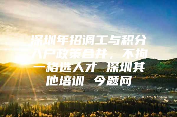 深圳年招调工与积分入户政策合并，不拘一格选人才 深圳其他培训 今题网