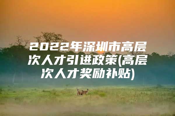 2022年深圳市高层次人才引进政策(高层次人才奖励补贴)