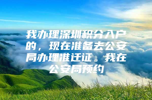 我办理深圳积分入户的，现在准备去公安局办理准迁证。我在公安局预约