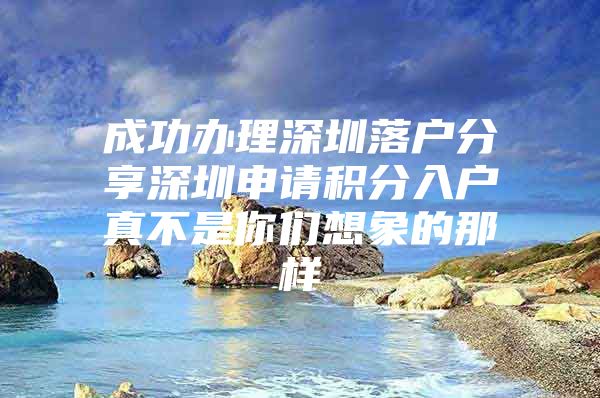 成功办理深圳落户分享深圳申请积分入户真不是你们想象的那样