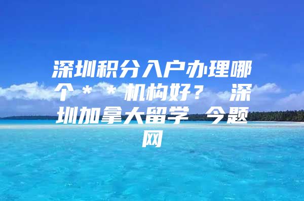 深圳积分入户办理哪个＊＊机构好？ 深圳加拿大留学 今题网