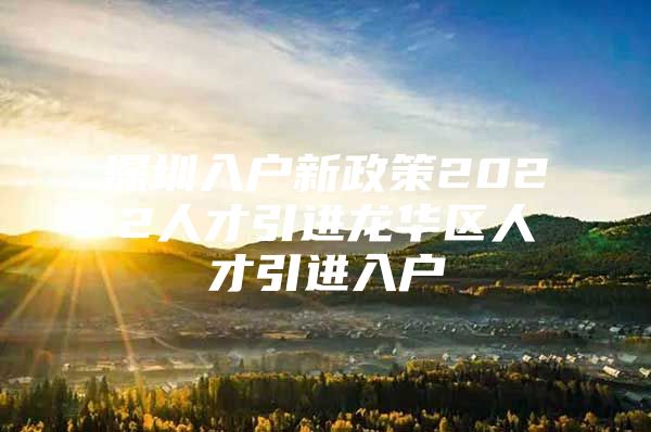 深圳入户新政策2022人才引进龙华区人才引进入户