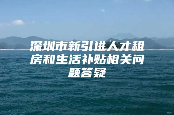 深圳市新引进人才租房和生活补贴相关问题答疑