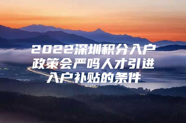 2022深圳积分入户政策会严吗人才引进入户补贴的条件