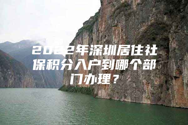 2022年深圳居住社保积分入户到哪个部门办理？