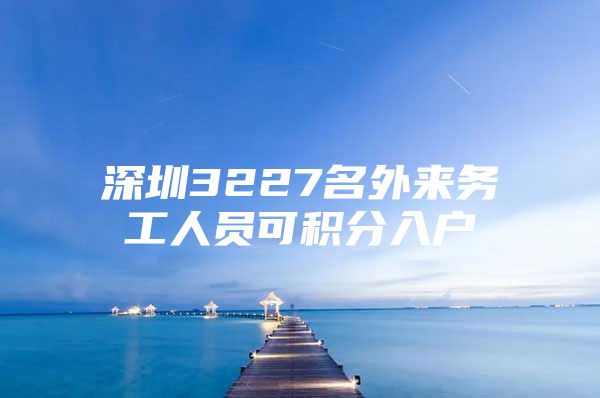 深圳3227名外来务工人员可积分入户