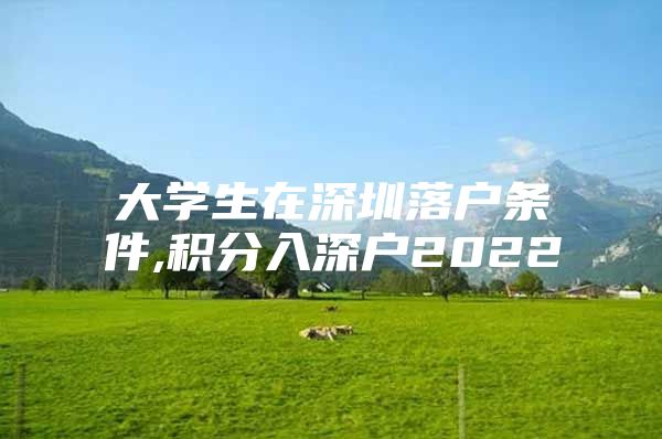 大学生在深圳落户条件,积分入深户2022