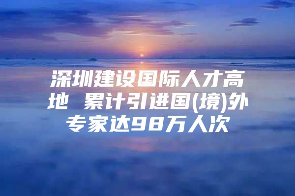 深圳建设国际人才高地 累计引进国(境)外专家达98万人次