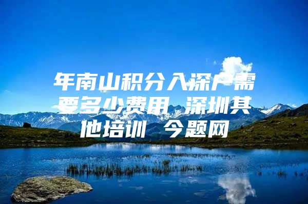 年南山积分入深户需要多少费用 深圳其他培训 今题网