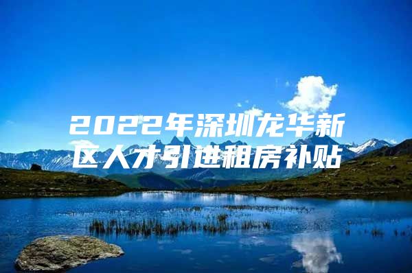 2022年深圳龙华新区人才引进租房补贴