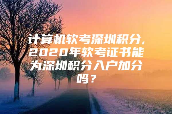 计算机软考深圳积分,2020年软考证书能为深圳积分入户加分吗？