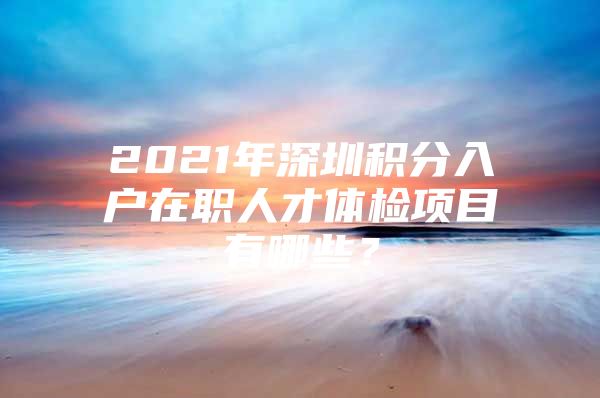 2021年深圳积分入户在职人才体检项目有哪些？