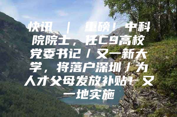 快讯 ｜ 重磅！中科院院士，任C9高校党委书记／又一新大学，将落户深圳／为人才父母发放补贴！又一地实施