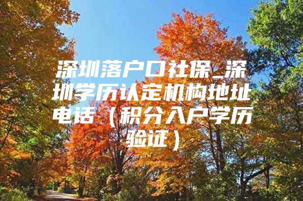 深圳落户口社保_深圳学历认定机构地址电话（积分入户学历验证）