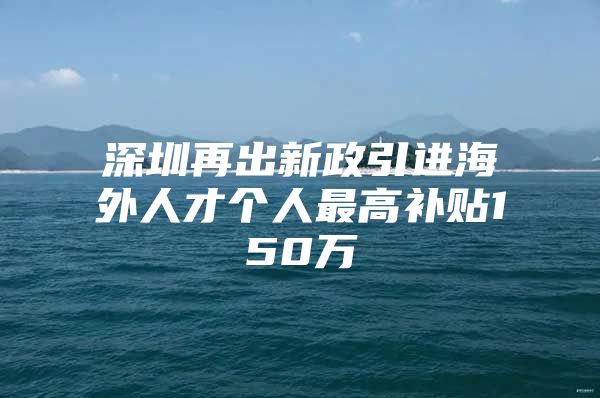 深圳再出新政引进海外人才个人最高补贴150万