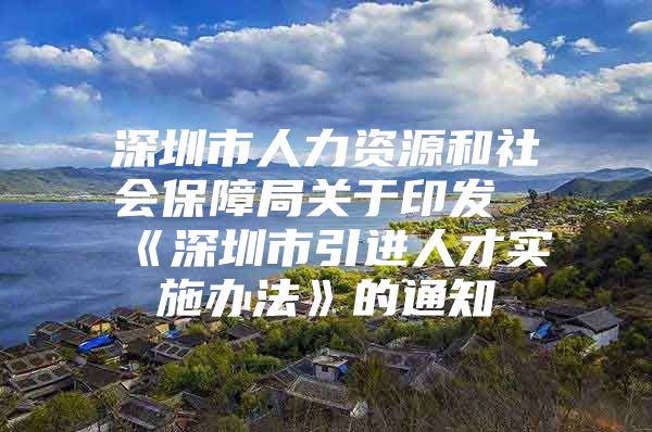 深圳市人力资源和社会保障局关于印发《深圳市引进人才实施办法》的通知