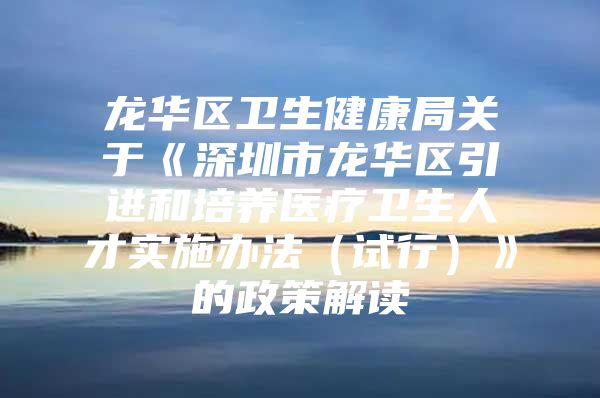 龙华区卫生健康局关于《深圳市龙华区引进和培养医疗卫生人才实施办法（试行）》的政策解读