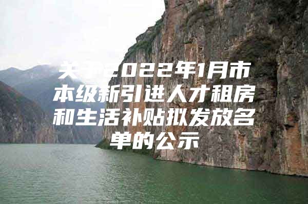 关于2022年1月市本级新引进人才租房和生活补贴拟发放名单的公示