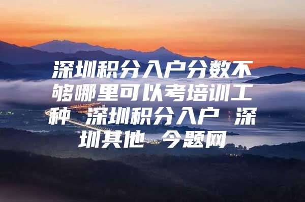 深圳积分入户分数不够哪里可以考培训工种 深圳积分入户 深圳其他 今题网