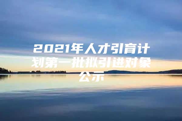 2021年人才引育计划第一批拟引进对象公示