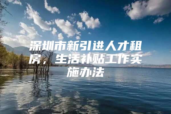 深圳市新引进人才租房，生活补贴工作实施办法