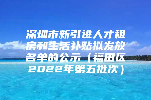 深圳市新引进人才租房和生活补贴拟发放名单的公示（福田区2022年第五批次）