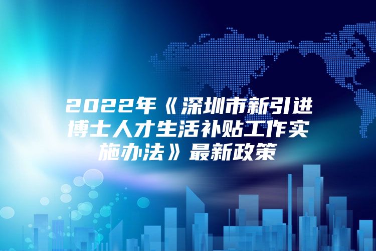 2022年《深圳市新引进博士人才生活补贴工作实施办法》最新政策