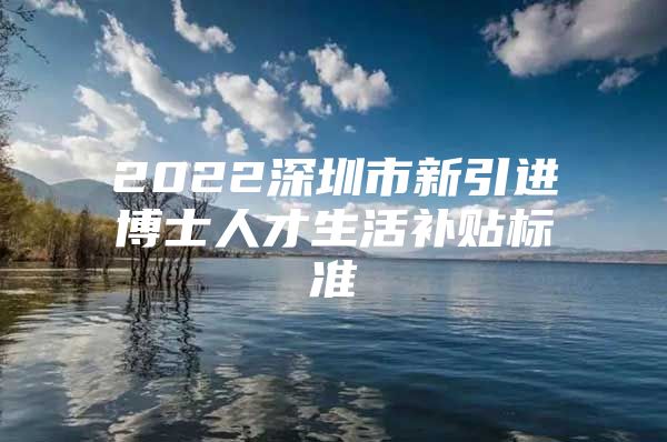 2022深圳市新引进博士人才生活补贴标准