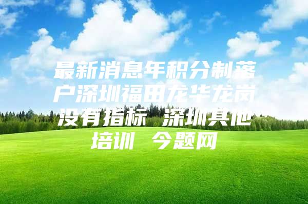 最新消息年积分制落户深圳福田龙华龙岗没有指标 深圳其他培训 今题网