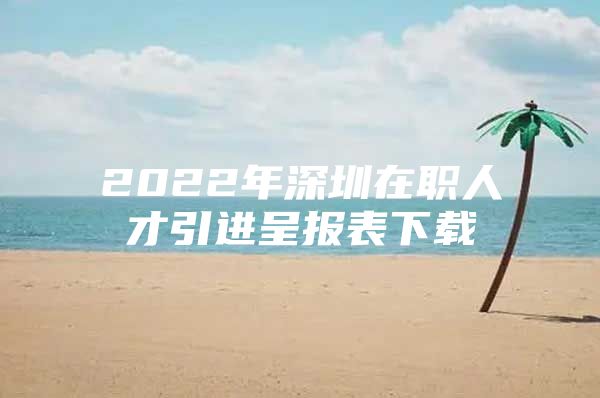 2022年深圳在职人才引进呈报表下载