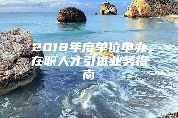 2018年度单位申办在职人才引进业务指南