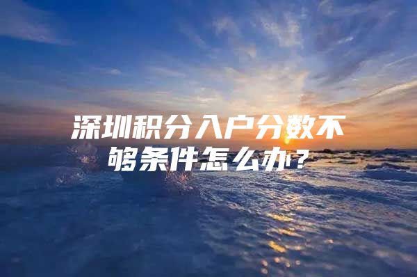 深圳积分入户分数不够条件怎么办？