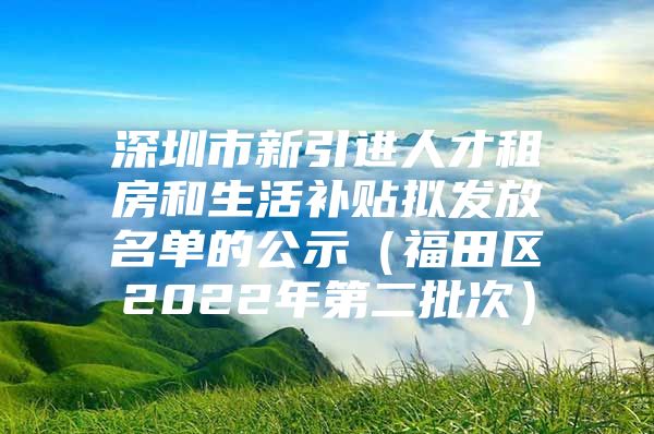 深圳市新引进人才租房和生活补贴拟发放名单的公示（福田区2022年第二批次）