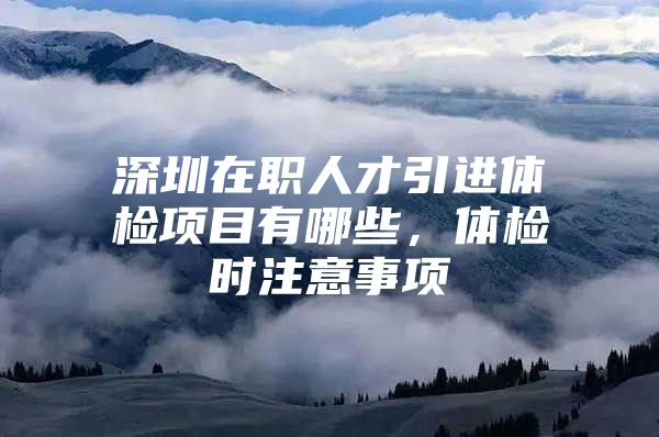 深圳在职人才引进体检项目有哪些，体检时注意事项