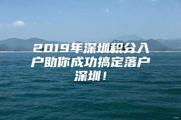 2019年深圳积分入户助你成功搞定落户深圳！