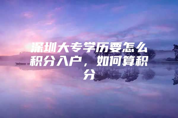 深圳大专学历要怎么积分入户，如何算积分