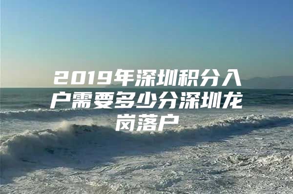 2019年深圳积分入户需要多少分深圳龙岗落户