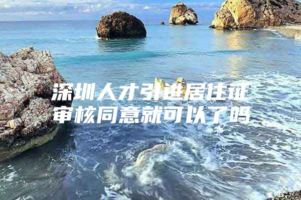 深圳人才引进居住证审核同意就可以了吗